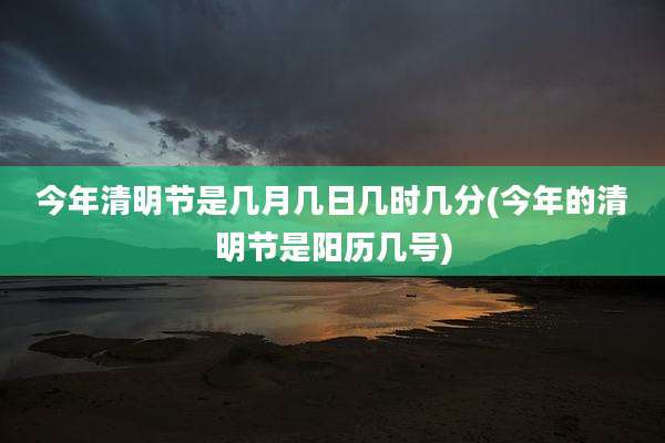 今年清明节是几月几日几时几分(今年的清明节是阳历几号)