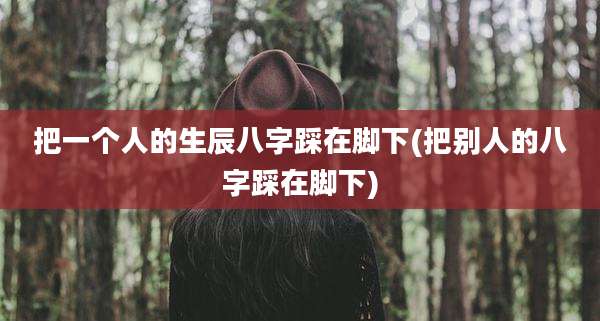 把一个人的生辰八字踩在脚下(把别人的八字踩在脚下)