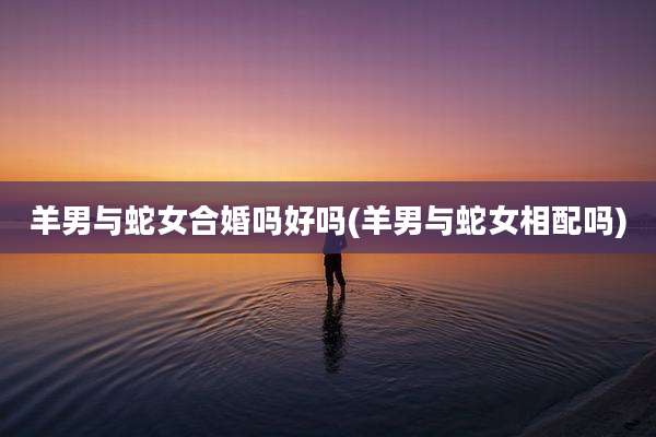 羊男与蛇女合婚吗好吗(羊男与蛇女相配吗)