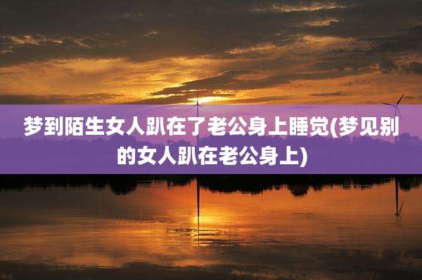 梦到陌生女人趴在了老公身上睡觉(梦见别的女人趴在老公身上)
