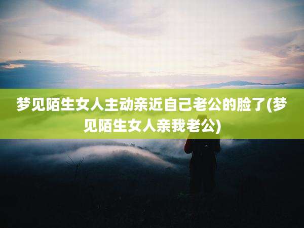 梦见陌生女人主动亲近自己老公的脸了(梦见陌生女人亲我老公)
