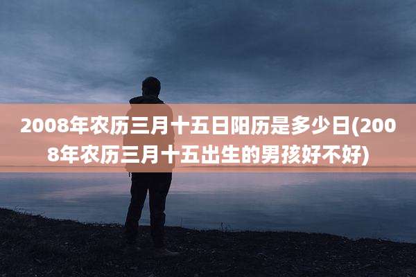 2008年农历三月十五日阳历是多少日(2008年农历三月十五出生的男孩好不好)