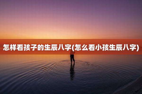 怎样看孩子的生辰八字(怎么看小孩生辰八字)