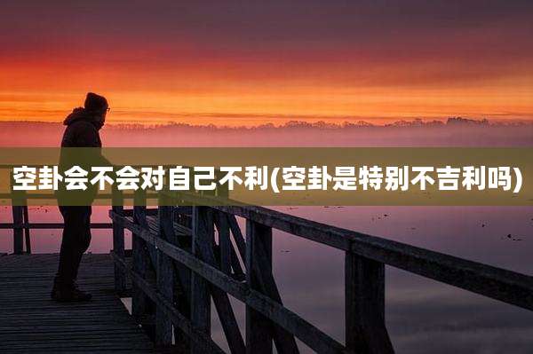 空卦会不会对自己不利(空卦是特别不吉利吗)