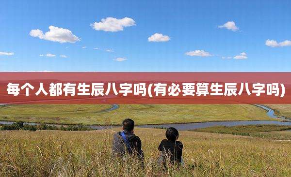 每个人都有生辰八字吗(有必要算生辰八字吗)