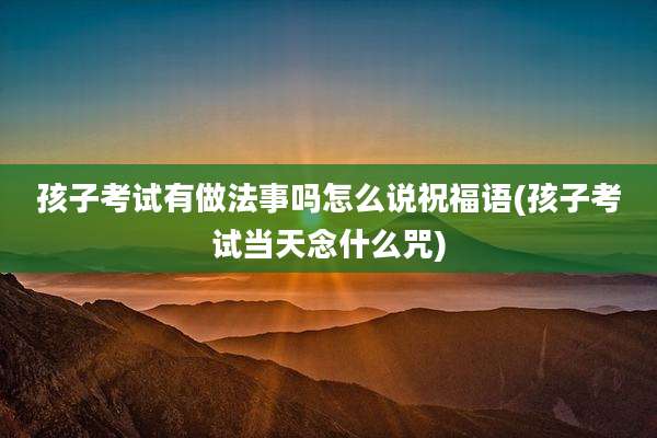 孩子考试有做法事吗怎么说祝福语(孩子考试当天念什么咒)