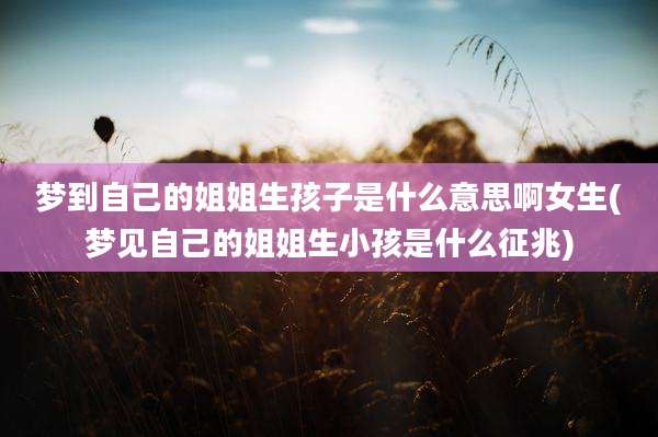 梦到自己的姐姐生孩子是什么意思啊女生(梦见自己的姐姐生小孩是什么征兆)