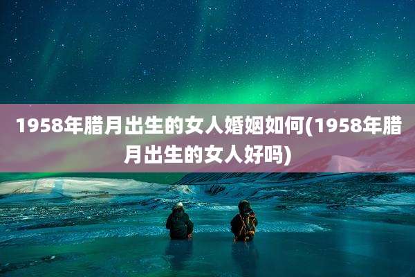 1958年腊月出生的女人婚姻如何(1958年腊月出生的女人好吗)