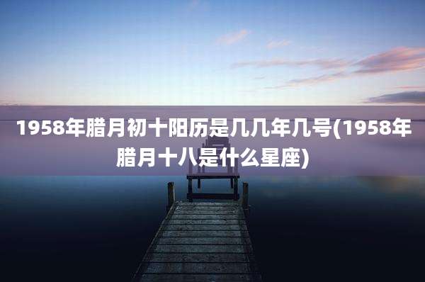 1958年腊月初十阳历是几几年几号(1958年腊月十八是什么星座)