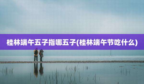 桂林端午五子指哪五子(桂林端午节吃什么)