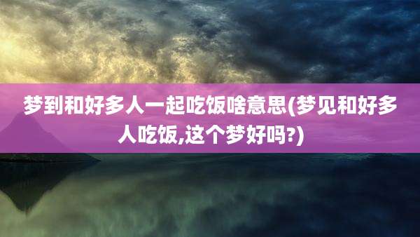 梦到和好多人一起吃饭啥意思(梦见和好多人吃饭,这个梦好吗?)