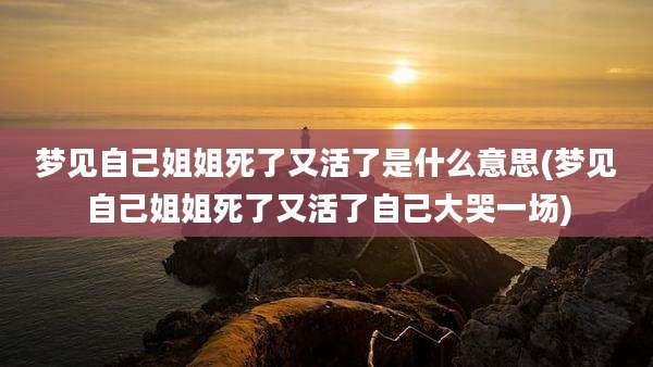 梦见自己姐姐死了又活了是什么意思(梦见自己姐姐死了又活了自己大哭一场)