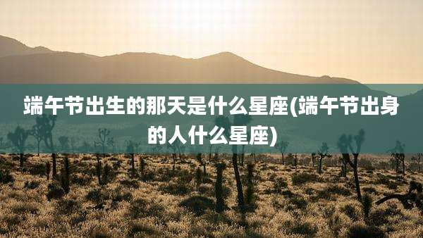 端午节出生的那天是什么星座(端午节出身的人什么星座)