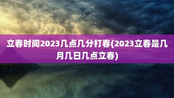 立春时间2023几点几分打春(2023立春是几月几日几点立春)