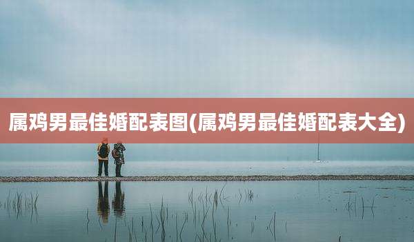 属鸡男最佳婚配表图(属鸡男最佳婚配表大全)