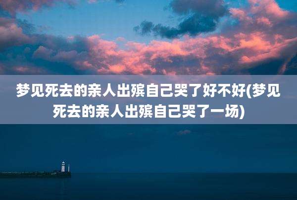 梦见死去的亲人出殡自己哭了好不好(梦见死去的亲人出殡自己哭了一场)
