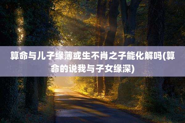 算命与儿子缘薄或生不肖之子能化解吗(算命的说我与子女缘深)