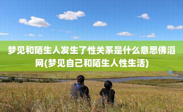 梦见和陌生人发生了性关系是什么意思佛滔网(梦见自己和陌生人性生活)