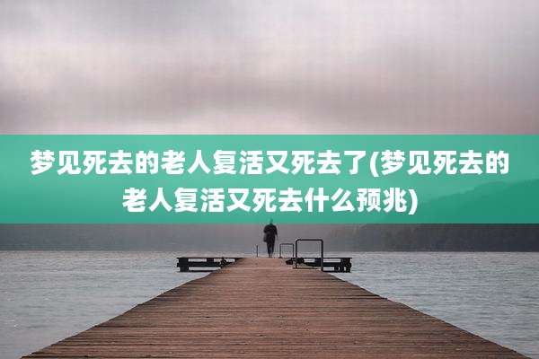 梦见死去的老人复活又死去了(梦见死去的老人复活又死去什么预兆)