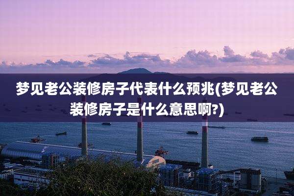 梦见老公装修房子代表什么预兆(梦见老公装修房子是什么意思啊?)