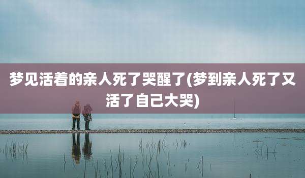 梦见活着的亲人死了哭醒了(梦到亲人死了又活了自己大哭)