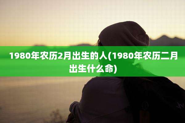 1980年农历2月出生的人(1980年农历二月出生什么命)