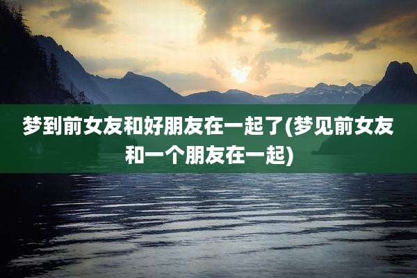 梦到前女友和好朋友在一起了(梦见前女友和一个朋友在一起)