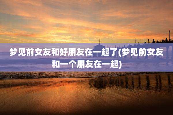 梦见前女友和好朋友在一起了(梦见前女友和一个朋友在一起)