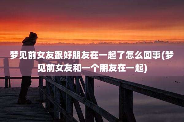 梦见前女友跟好朋友在一起了怎么回事(梦见前女友和一个朋友在一起)