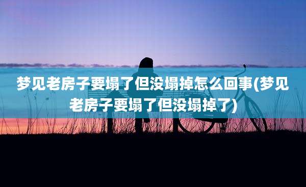 梦见老房子要塌了但没塌掉怎么回事(梦见老房子要塌了但没塌掉了)