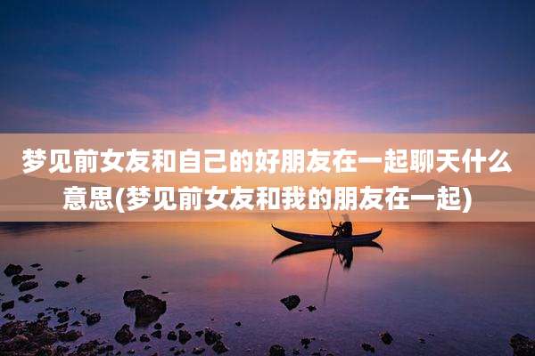 梦见前女友和自己的好朋友在一起聊天什么意思(梦见前女友和我的朋友在一起)