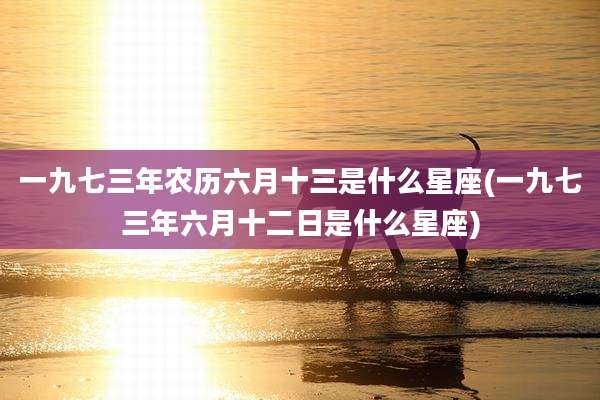 一九七三年农历六月十三是什么星座(一九七三年六月十二日是什么星座)