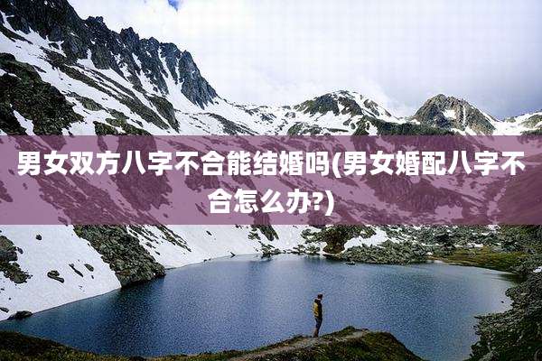男女双方八字不合能结婚吗(男女婚配八字不合怎么办?)