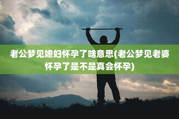 老公梦见媳妇怀孕了啥意思(老公梦见老婆怀孕了是不是真会怀孕)