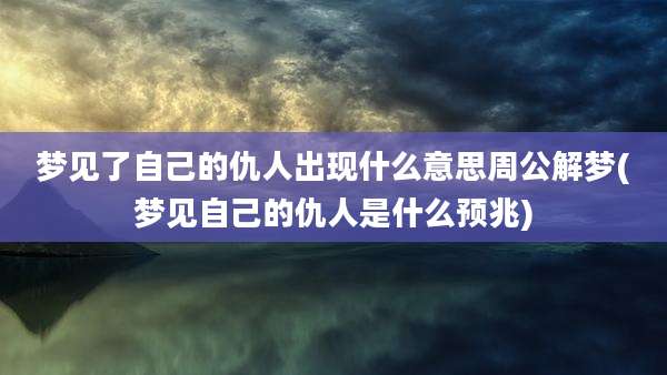 梦见了自己的仇人出现什么意思周公解梦(梦见自己的仇人是什么预兆)
