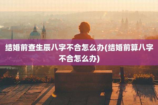 结婚前查生辰八字不合怎么办(结婚前算八字不合怎么办)