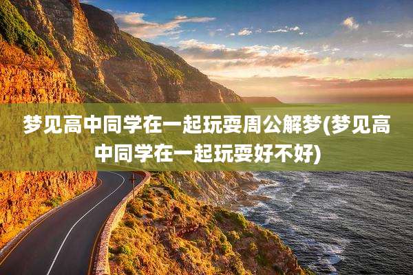 梦见高中同学在一起玩耍周公解梦(梦见高中同学在一起玩耍好不好)