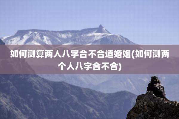 如何测算两人八字合不合适婚姻(如何测两个人八字合不合)