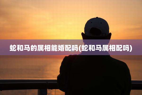 蛇和马的属相能婚配吗(蛇和马属相配吗)