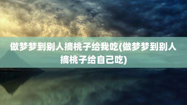 做梦梦到别人摘桃子给我吃(做梦梦到别人摘桃子给自己吃)