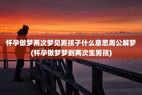怀孕做梦两次梦见男孩子什么意思周公解梦(怀孕做梦梦到两次生男孩)