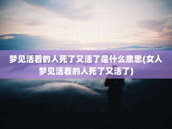 梦见活着的人死了又活了是什么意思(女人梦见活着的人死了又活了)