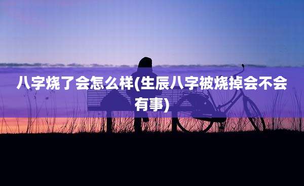 八字烧了会怎么样(生辰八字被烧掉会不会有事)