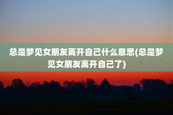 总是梦见女朋友离开自己什么意思(总是梦见女朋友离开自己了)