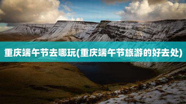 重庆端午节去哪玩(重庆端午节旅游的好去处)