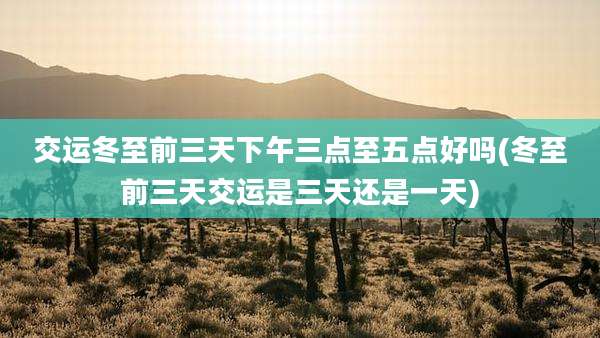 交运冬至前三天下午三点至五点好吗(冬至前三天交运是三天还是一天)
