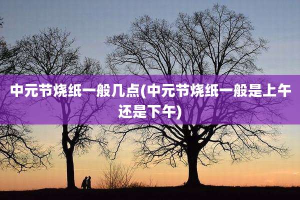 中元节烧纸一般几点(中元节烧纸一般是上午还是下午)
