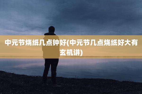 中元节烧纸几点钟好(中元节几点烧纸好大有玄机讲)