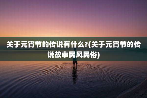 关于元宵节的传说有什么?(关于元宵节的传说故事民风民俗)