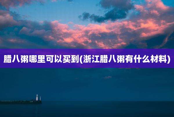 腊八粥哪里可以买到(浙江腊八粥有什么材料)